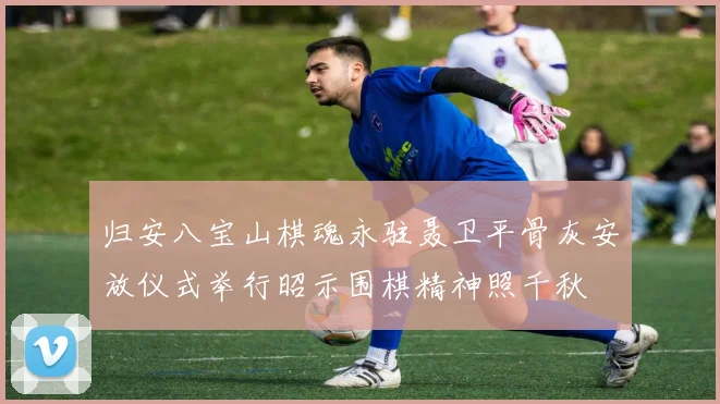 归安八宝山棋魂永驻聂卫平骨灰安放仪式举行昭示围棋精神照千秋