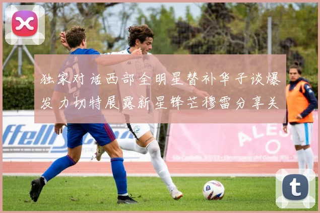 独家对话西部全明星替补华子谈爆发力切特展露新星锋芒穆雷分享关键球哲学