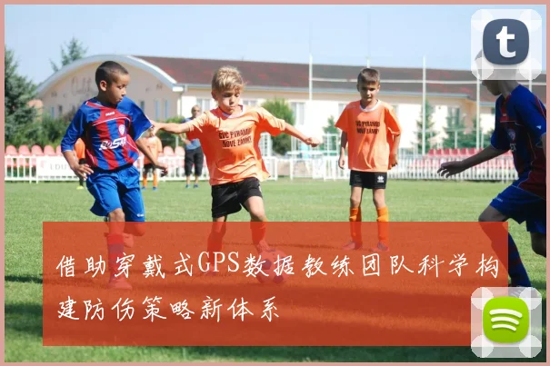 借助穿戴式GPS数据教练团队科学构建防伤策略新体系