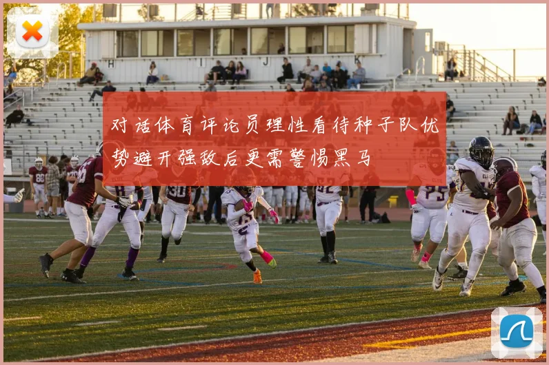 对话体育评论员理性看待种子队优势避开强敌后更需警惕黑马